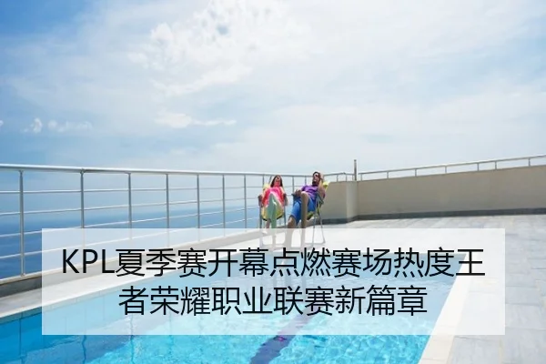 KPL夏季赛开幕点燃赛场热度王者荣耀职业联赛新篇章