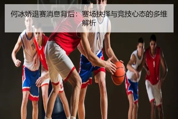 何冰娇退赛消息背后：赛场抉择与竞技心态的多维解析