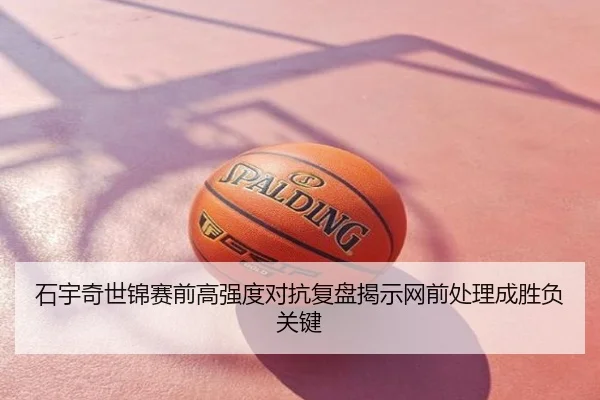 石宇奇世锦赛前高强度对抗复盘揭示网前处理成胜负关键