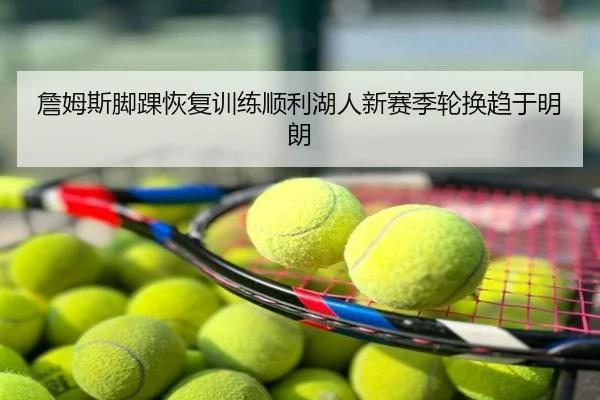 詹姆斯脚踝恢复训练顺利湖人新赛季轮换趋于明朗