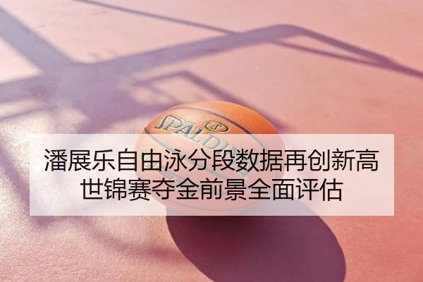 潘展乐自由泳分段数据再创新高 世锦赛夺金前景全面评估