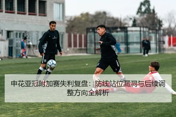 申花亚冠附加赛失利复盘：防线站位漏洞与后续调整方向全解析