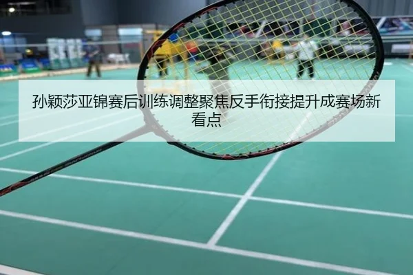 孙颖莎亚锦赛后训练调整聚焦反手衔接提升成赛场新看点