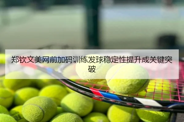 郑钦文美网前加码训练发球稳定性提升成关键突破