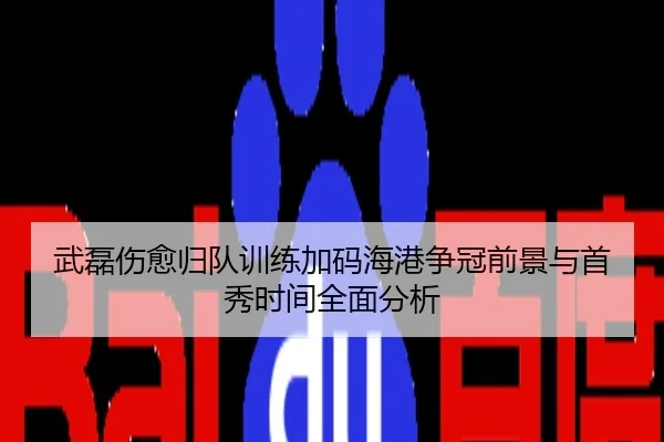 武磊伤愈归队训练加码海港争冠前景与首秀时间全面分析