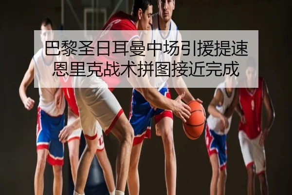 巴黎圣日耳曼中场引援提速 恩里克战术拼图接近完成