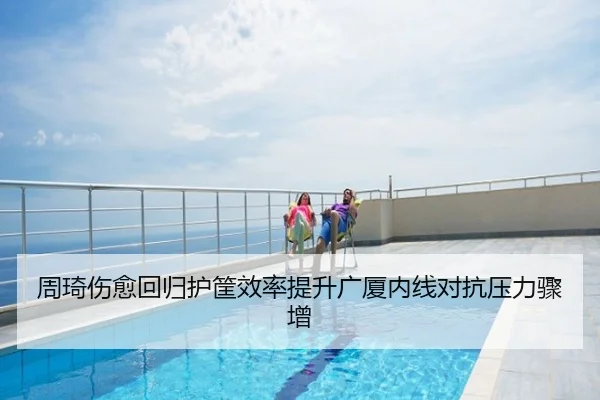 周琦伤愈回归护筐效率提升广厦内线对抗压力骤增