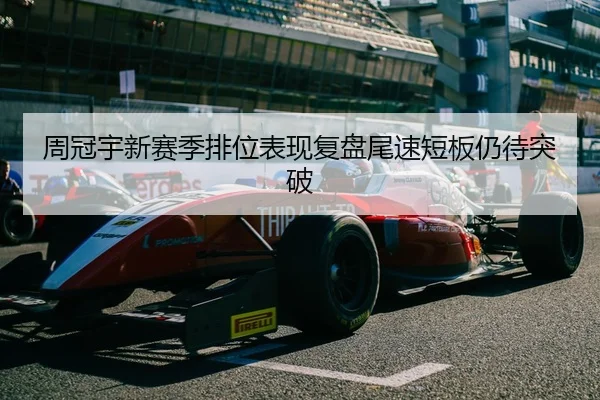 周冠宇新赛季排位表现复盘尾速短板仍待突破