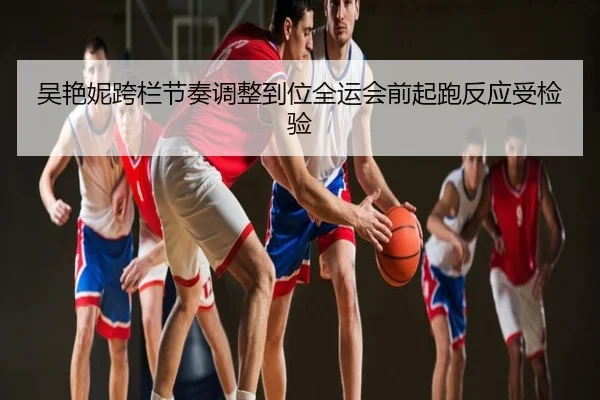 吴艳妮跨栏节奏调整到位全运会前起跑反应受检验