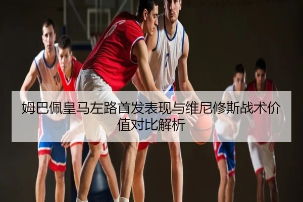 姆巴佩皇马左路首发表现与维尼修斯战术价值对比解析
